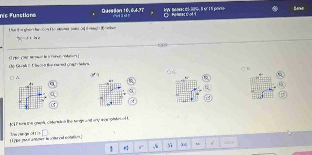 question 10, 6.a.77 part 3 of 6\nuse the given function f to answer parts (a) through (f) below.\nf(x)=4 + ln x\n(type your answer in interval notation.)\n(b) graph f. choose the correct graph below.\n(c) from the graph, determine the range and any asymptotes of f.\nthe range of f is \n(type your answer in interval notation.)