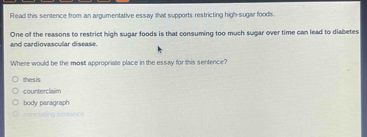 read this sentence from an argumentative essay that supports restricting high - sugar foods. one of the reasons to restrict high sugar foods is that consuming too much sugar over time can lead to diabetes and cardiovascular disease. where would be the most appropriate place in the essay for this sentence? thesis counterclaim body paragraph concluding sentence