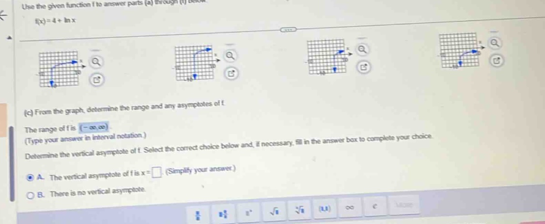 use the given function f to answer parts (a) through (f) below. f(x)=4 + ln x (c) from the graph, determine the range and any asymptotes of f. the range of f is (-∞,∞) (type your answer in interval notation.) determine the vertical asymptote of f. select the correct choice below and, if necessary, fill in the answer box to complete your choice. a. the vertical asymptote of f is x = (simplify your answer.) b. there is no vertical asymptote.