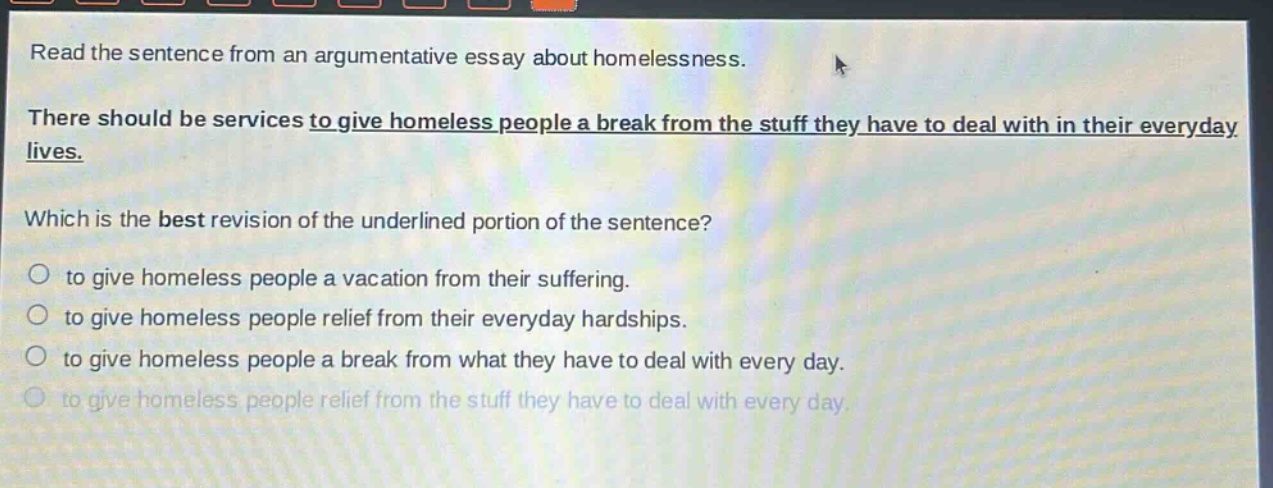 read the sentence from an argumentative essay about homelessness. there should be services to give homeless people a break from the stuff they have to deal with in their everyday lives. which is the best revision of the underlined portion of the sentence? to give homeless people a vacation from their suffering. to give homeless people relief from their everyday hardships. to give homeless people a break from what they have to deal with every day. to give homeless people relief from the stuff they have to deal with every day