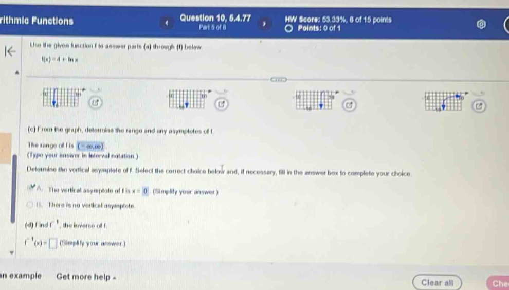 arithmetic functions question 10, 6.4.77 part 5 of 8 hw score: 53.33%, 8 of 15 points points: 0 of 1 use the given function f to answer parts (a) through (f) below. f(x)=4 + ln x (c) from the graph, determine the range and any asymptotes of f. the range of f is (-∞,∞) (type your answer in interval notation.) determine the vertical asymptote of f. select the correct choice below and, if necessary, fill in the answer box to complete your choice. a. the vertical asymptote of f is x = 0 (simplify your answer.) b. there is no vertical asymptote. (d) find f⁻¹, the inverse of f. f⁻¹(x)= (simplify your answer.)