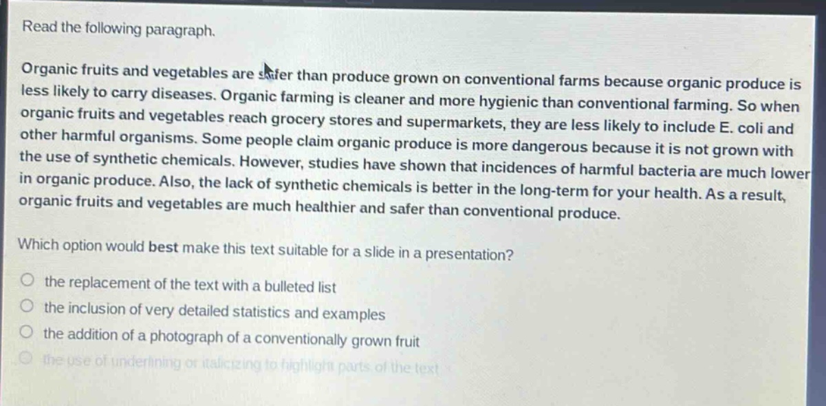 read the following paragraph. organic fruits and vegetables are safer than produce grown on conventional farms because organic produce is less likely to carry diseases. organic farming is cleaner and more hygienic than conventional farming. so when organic fruits and vegetables reach grocery stores and supermarkets, they are less likely to include e. coli and other harmful organisms. some people claim organic produce is more dangerous because it is not grown with the use of synthetic chemicals. however, studies have shown that incidences of harmful bacteria are much lower in organic produce. also, the lack of synthetic chemicals is better in the long - term for your health. as a result, organic fruits and vegetables are much healthier and safer than conventional produce. which option would best make this text suitable for a slide in a presentation? the replacement of the text with a bulleted list the inclusion of very detailed statistics and examples the addition of a photograph of a conventionally grown fruit the use of underlining or italicizing to highlight parts of the text