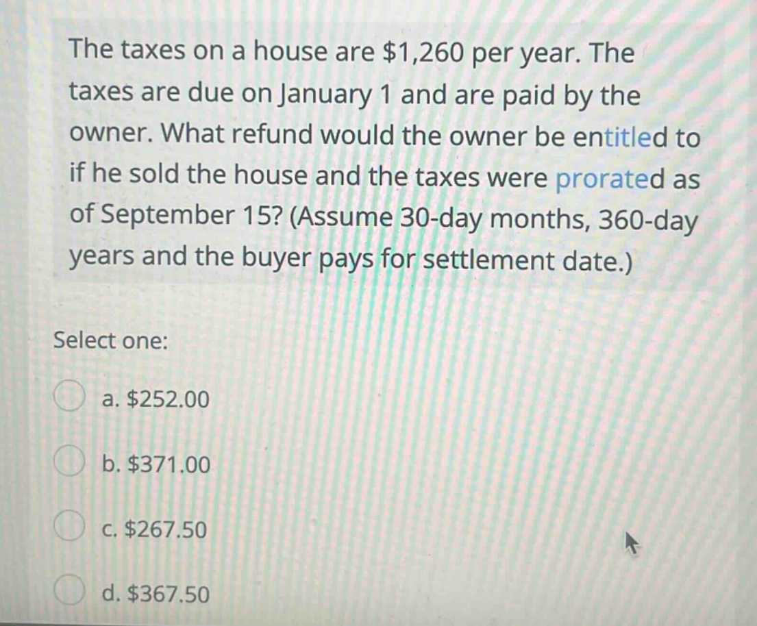 the taxes on a house are $1,260 per year. the taxes are due on january 1 and are paid by the owner. what refund would the owner be entitled to if he sold the house and the taxes were prorated as of september 15? (assume 30 - day months, 360 - day years and the buyer pays for settlement date.) select one: a. $252.00 b. $371.00 c. $267.50 d. $367.50