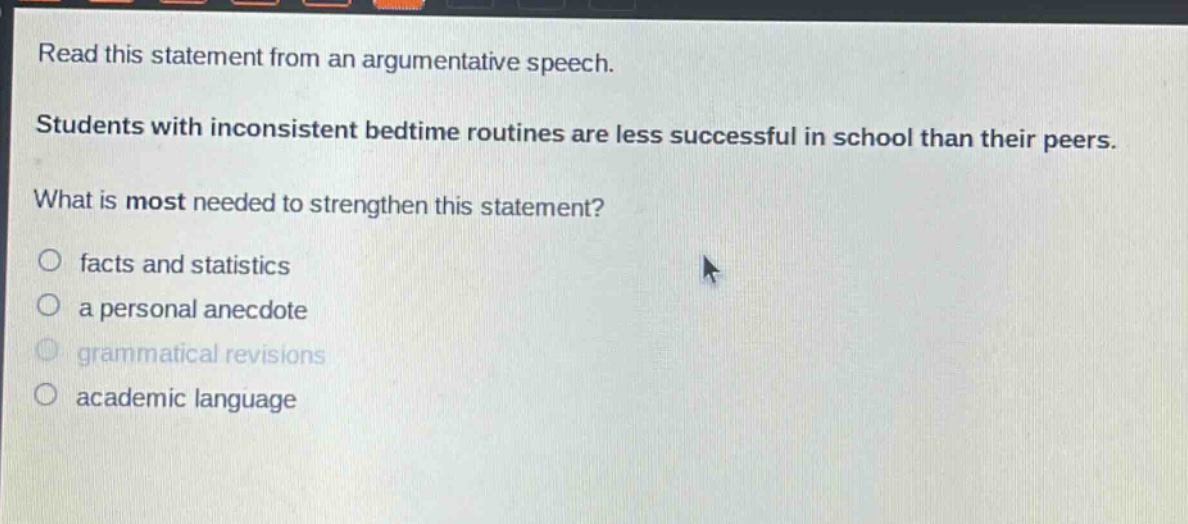 read this statement from an argumentative speech. students with inconsistent bedtime routines are less successful in school than their peers. what is most needed to strengthen this statement? facts and statistics a personal anecdote grammatical revisions academic language