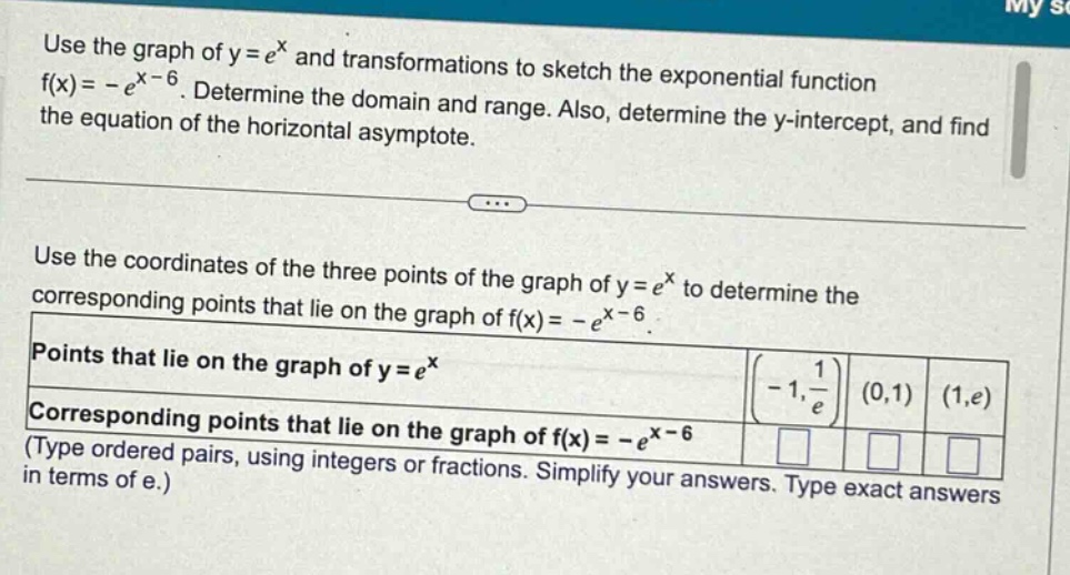 use the graph of y = e^x and transformations to sketch the exponential function f(x)= -e^(x - 6). determine the domain and range. also, determine the y - intercept, and find the equation of the horizontal asymptote. use the coordinates of the three points of the graph of y = e^x to determine the corresponding points that lie on the graph of f(x)= -e^(x - 6). points that lie on the graph of y = e^x (-1, 1/e) (0,1) (1,e) corresponding points that lie on the graph of f(x)= -e^(x - 6) (type ordered pairs, using integers or fractions. simplify your answers. type exact answers in terms of e.)