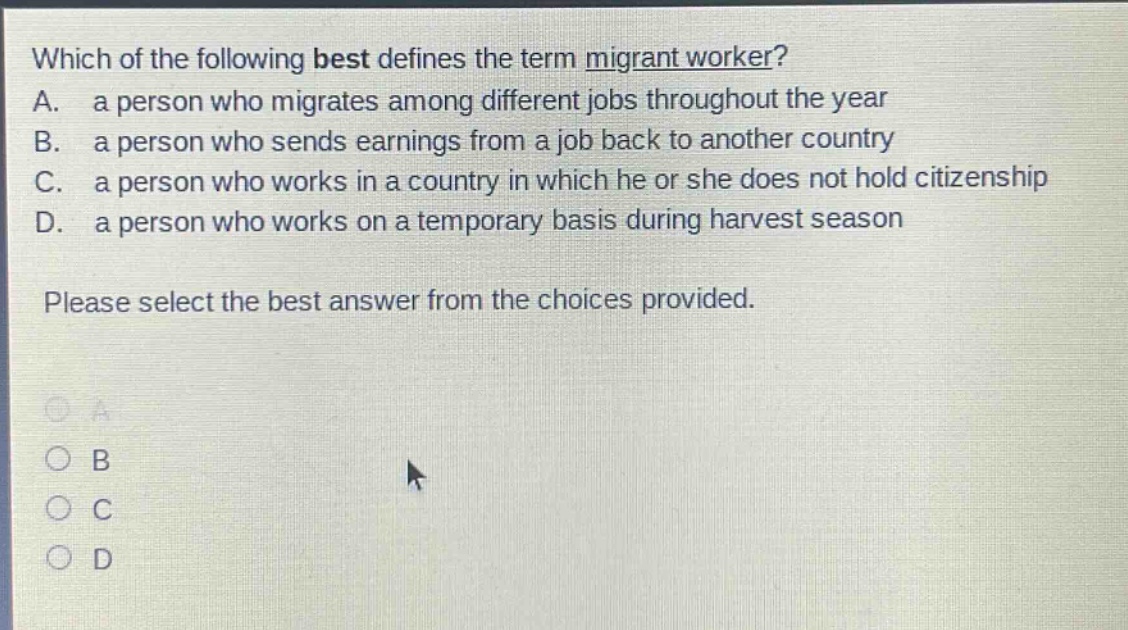 which of the following best defines the term migrant worker? a. a person who migrates among different jobs throughout the year b. a person who sends earnings from a job back to another country c. a person who works in a country in which he or she does not hold citizenship d. a person who works on a temporary basis during harvest season please select the best answer from the choices provided.