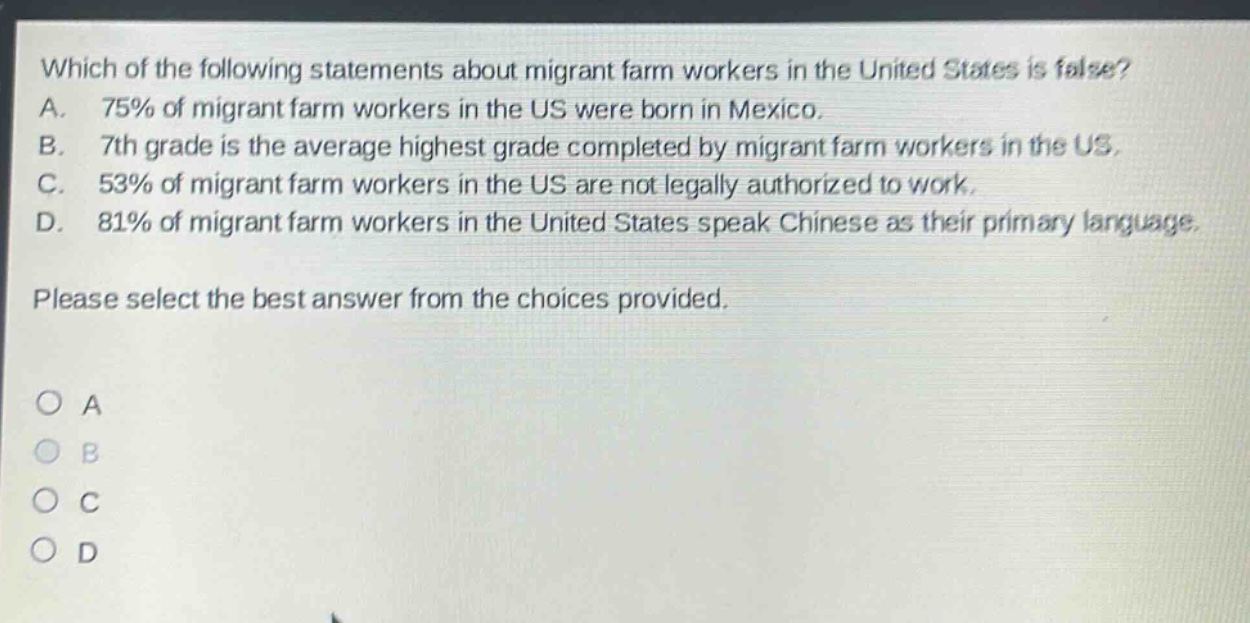 which of the following statements about migrant farm workers in the united states is false? a. 75% of migrant farm workers in the us were born in mexico. b. 7th grade is the average highest grade completed by migrant farm workers in the us. c. 53% of migrant farm workers in the us are not legally authorized to work. d. 81% of migrant farm workers in the united states speak chinese as their primary language. please select the best answer from the choices provided. o a o b o c o d