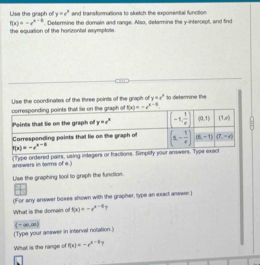 use the graph of y = e^x and transformations to sketch the exponential function f(x)= -e^(x - 6). determine the domain and range. also, determine the y - intercept, and find the equation of the horizontal asymptote. use the coordinates of the three points of the graph of y = e^x to determine the corresponding points that lie on the graph of f(x)= -e^(x - 6). points that lie on the graph of y = e^x (-1, 1/e) (0,1) (1,e) corresponding points that lie on the graph of f(x)= -e^(x - 6) (5, -1/e) (6, -1) (7, -e) (type ordered pairs, using integers or fractions. simplify your answers. type exact answers in terms of e.) use the graphing tool to graph the function. (for any answer boxes shown with the grapher, type an exact answer.) what is the domain of f(x)= -e^(x - 6)? (-∞,∞) (type your answer in interval notation.) what is the range of f(x)= -e^(x - 6)?