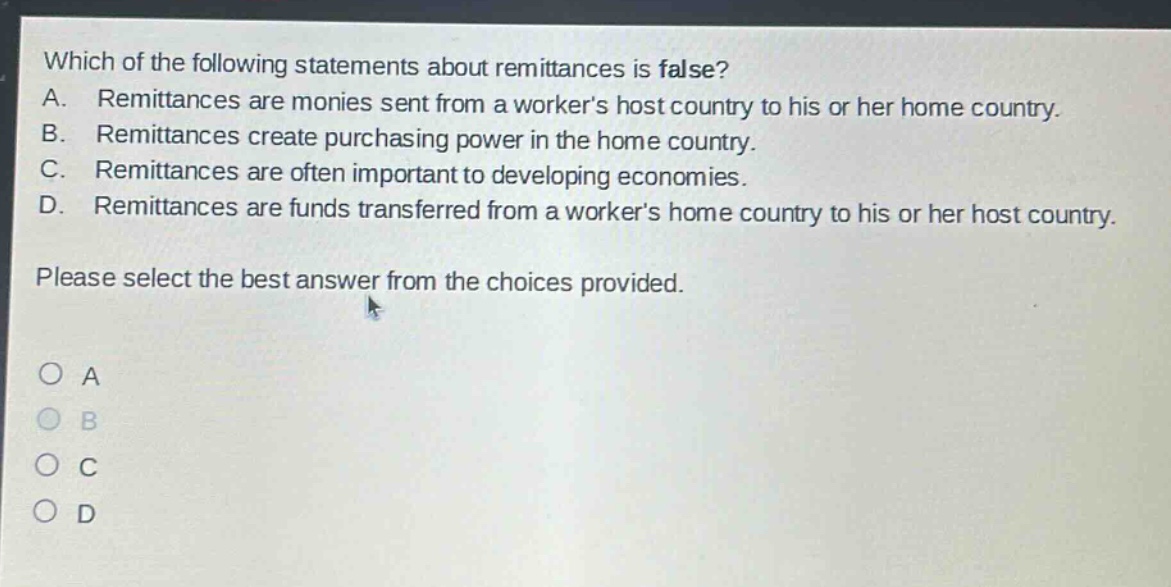 which of the following statements about remittances is false? a. remittances are monies sent from a workers host country to his or her home country. b. remittances create purchasing power in the home country. c. remittances are often important to developing economies. d. remittances are funds transferred from a workers home country to his or her host country. please select the best answer from the choices provided. a b c d
