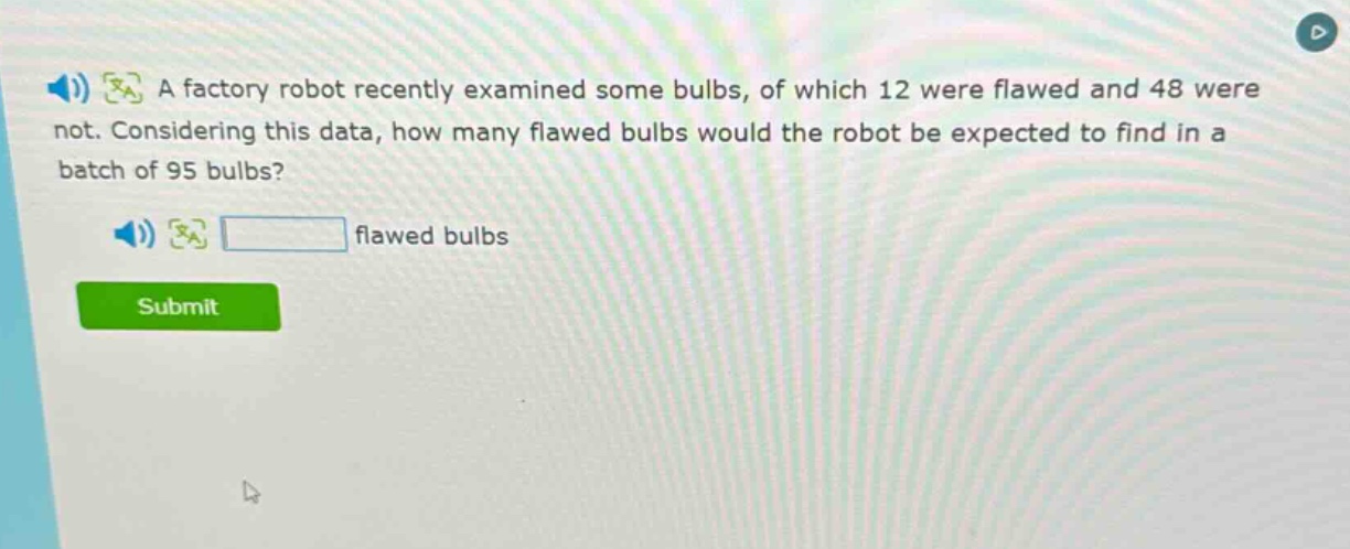 a factory robot recently examined some bulbs, of which 12 were flawed and 48 were not. considering this data, how many flawed bulbs would the robot be expected to find in a batch of 95 bulbs? flawed bulbs
