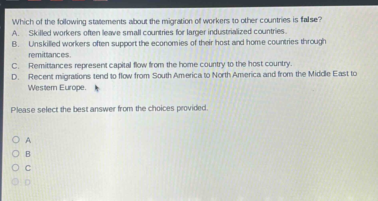 which of the following statements about the migration of workers to other countries is false? a. skilled workers often leave small countries for larger industrialized countries. b. unskilled workers often support the economies of their host and home countries through remittances. c. remittances represent capital flow from the home country to the host country. d. recent migrations tend to flow from south america to north america and from the middle east to western europe. please select the best answer from the choices provided. a b c d