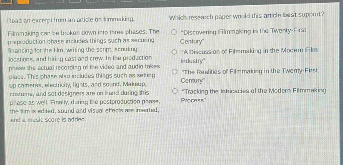 read an excerpt from an article on filmmaking. filmmaking can be broken down into three phases. the preproduction phase includes things such as securing financing for the film, writing the script, scouting locations, and hiring cast and crew. in the production phase the actual recording of the video and audio takes place. this phase also includes things such as setting up cameras, electricity, lights, and sound. makeup, costume, and set designers are on hand during this phase as well. finally, during the postproduction phase, the film is edited, sound and visual effects are inserted, and a music score is added. which research paper would this article best support? discovering filmmaking in the twenty - first century a discussion of filmmaking in the modern film industry the realities of filmmaking in the twenty - first century tracking the intricacies of the modern filmmaking process