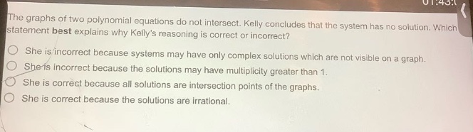 the graphs of two polynomial equations do not intersect. kelly concludes that the system has no solution. which statement best explains why kellys reasoning is correct or incorrect? she is incorrect because systems may have only complex solutions which are not visible on a graph. she is incorrect because the solutions may have multiplicity greater than 1. she is correct because all solutions are intersection points of the graphs. she is correct because the solutions are irrational.