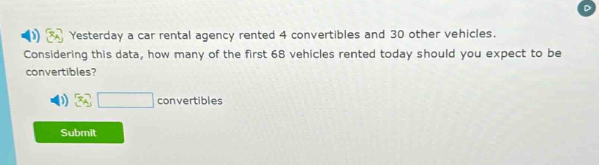 yesterday a car rental agency rented 4 convertibles and 30 other vehicles. considering this data, how many of the first 68 vehicles rented today should you expect to be convertibles? convertibles