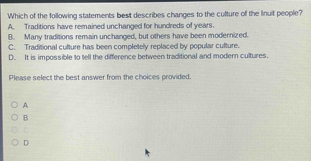 which of the following statements best describes changes to the culture of the inuit people? a. traditions have remained unchanged for hundreds of years. b. many traditions remain unchanged, but others have been modernized. c. traditional culture has been completely replaced by popular culture. d. it is impossible to tell the difference between traditional and modern cultures. please select the best answer from the choices provided. a b c d