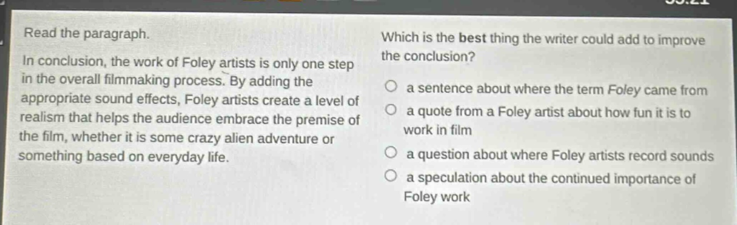 read the paragraph. in conclusion, the work of foley artists is only one step in the overall filmmaking process. by adding the appropriate sound effects, foley artists create a level of realism that helps the audience embrace the premise of the film, whether it is some crazy alien adventure or something based on everyday life. which is the best thing the writer could add to improve the conclusion? a sentence about where the term foley came from a quote from a foley artist about how fun it is to work in film a question about where foley artists record sounds a speculation about the continued importance of foley work