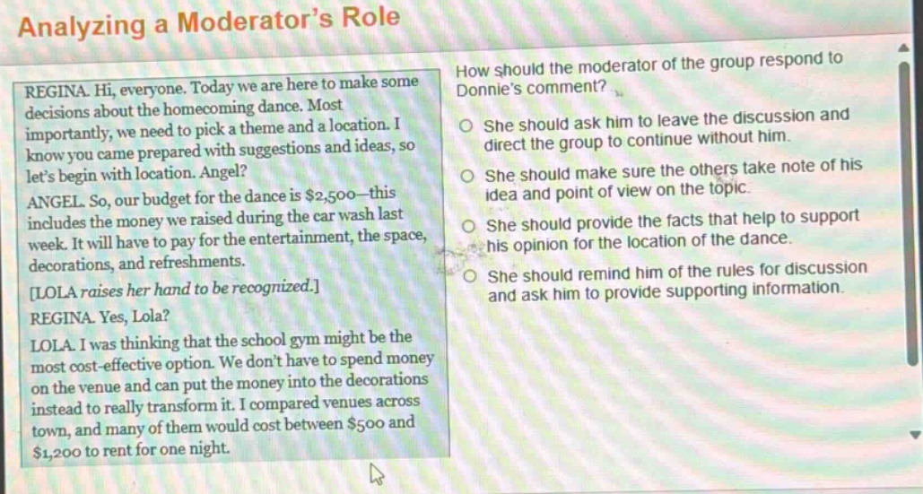 analyzing a moderators role\nregina. hi, everyone. today we are here to make some decisions about the homecoming dance. most importantly, we need to pick a theme and a location. i know you came prepared with suggestions and ideas, so lets begin with location. angel?\nangel. so, our budget for the dance is $2,500 - this includes the money we raised during the car wash last week. it will have to pay for the entertainment, the space, decorations, and refreshments.\nlola raises her hand to be recognized.\nregina. yes, lola?\nlola. i was thinking that the school gym might be the most cost - effective option. we dont have to spend money on the venue and can put the money into the decorations instead to really transform it. i compared venues across town, and many of them would cost between $500 and $1,200 to rent for one night.\nhow should the moderator of the group respond to donnies comment?\nshe should ask him to leave the discussion and direct the group to continue without him.\nshe should make sure the others take note of his idea and point of view on the topic.\nshe should provide the facts that help to support his opinion for the location of the dance.\nshe should remind him of the rules for discussion and ask him to provide supporting information.