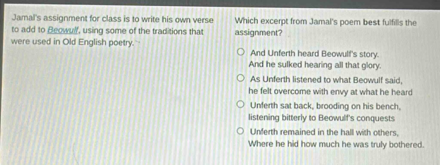 jamals assignment for class is to write his own verse to add to beowulf, using some of the traditions that were used in old english poetry. which excerpt from jamals poem best fulfills the assignment? and unferth heard beowulfs story. and he sulked hearing all that glory. as unferth listened to what beowulf said, he felt overcome with envy at what he heard unferth sat back, brooding on his bench, listening bitterly to beowulfs conquests unferth remained in the hall with others, where he hid how much he was truly bothered.