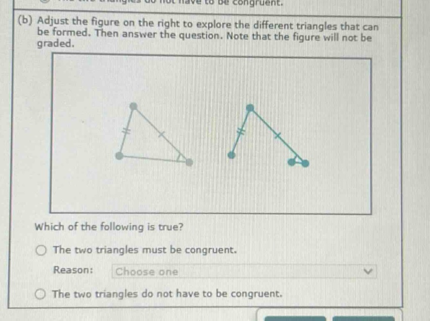 (b) adjust the figure on the right to explore the different triangles that can be formed. then answer the question. note that the figure will not be graded. which of the following is true? the two triangles must be congruent. reason: choose one the two triangles do not have to be congruent.