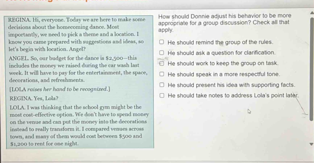 regina. hi, everyone. today we are here to make some decisions about the homecoming dance. most importantly, we need to pick a theme and a location. i know you came prepared with suggestions and ideas, so lets begin with location. angel? angel. so, our budget for the dance is $2,500 - this includes the money we raised during the car wash last week. it will have to pay for the entertainment, the space, decorations, and refreshments. lola raises her hand to be recognized. regina. yes, lola? lola. i was thinking that the school gym might be the most cost - effective option. we dont have to spend money on the venue and can put the money into the decorations instead to really transform it. i compared venues across town, and many of them would cost between $500 and $1,200 to rent for one night. how should donnie adjust his behavior to be more appropriate for a group discussion? check all that apply. he should remind the group of the rules. he should ask a question for clarification. he should work to keep the group on task. he should speak in a more respectful tone. he should present his idea with supporting facts. he should take notes to address lolas point later.
