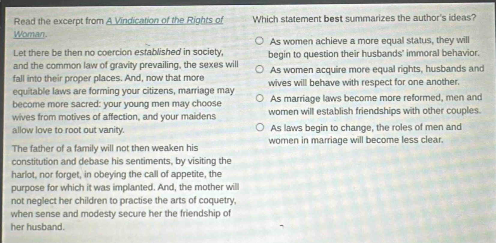 read the excerpt from a vindication of the rights of woman. let there be then no coercion established in society, and the common law of gravity prevailing, the sexes will fall into their proper places. and, now that more equitable laws are forming your citizens, marriage may become more sacred: your young men may choose wives from motives of affection, and your maidens allow love to root out vanity. the father of a family will not then weaken his constitution and debase his sentiments, by visiting the harlot, nor forget, in obeying the call of appetite, the purpose for which it was implanted. and, the mother will not neglect her children to practise the arts of coquetry, when sense and modesty secure her the friendship of her husband. which statement best summarizes the authors ideas? as women achieve a more equal status, they will begin to question their husbands immoral behavior. as women acquire more equal rights, husbands and wives will behave with respect for one another. as marriage laws become more reformed, men and women will establish friendships with other couples. as laws begin to change, the roles of men and women in marriage will become less clear.