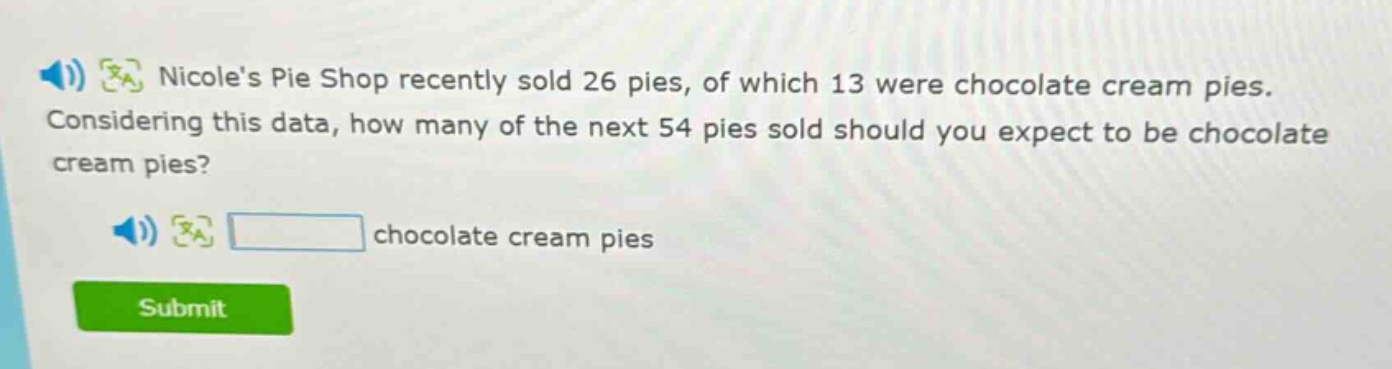 nicoles pie shop recently sold 26 pies, of which 13 were chocolate cream pies. considering this data, how many of the next 54 pies sold should you expect to be chocolate cream pies? chocolate cream pies