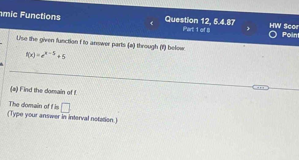 amic functions question 12, 5.4.87 part 1 of 8 use the given function f to answer parts (a) through (f) below. f(x)=e^x - 5+5 (a) find the domain of f. the domain of f is . (type your answer in interval notation.)
