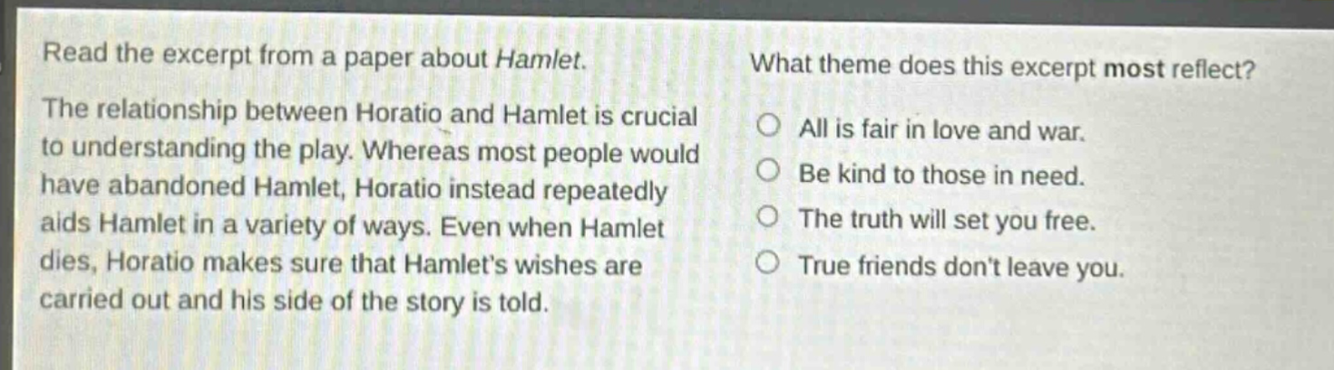read the excerpt from a paper about hamlet. the relationship between horatio and hamlet is crucial to understanding the play. whereas most people would have abandoned hamlet, horatio instead repeatedly aids hamlet in a variety of ways. even when hamlet dies, horatio makes sure that hamlets wishes are carried out and his side of the story is told. what theme does this excerpt most reflect? all is fair in love and war. be kind to those in need. the truth will set you free. true friends dont leave you.