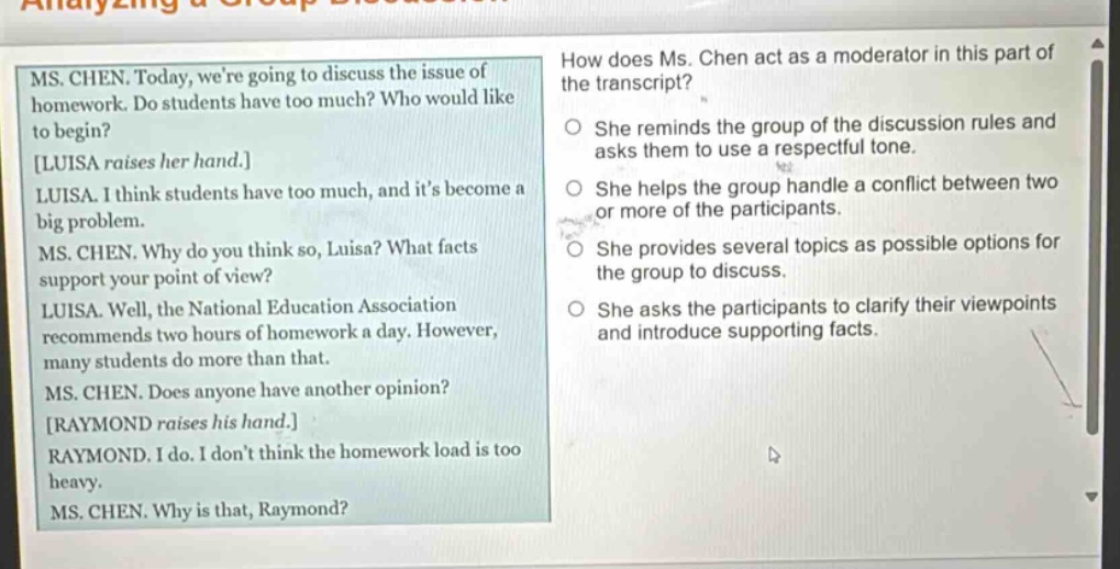 ms. chen. today, were going to discuss the issue of homework. do students have too much? who would like to begin? luisa raises her hand. luisa. i think students have too much, and its become a big problem. ms. chen. why do you think so, luisa? what facts support your point of view? luisa. well, the national education association recommends two hours of homework a day. however, many students do more than that. ms. chen. does anyone have another opinion? raymond raises his hand. raymond. i do. i dont think the homework load is too heavy. ms. chen. why is that, raymond? how does ms. chen act as a moderator in this part of the transcript? she reminds the group of the discussion rules and asks them to use a respectful tone. she helps the group handle a conflict between two or more of the participants. she provides several topics as possible options for the group to discuss. she asks the participants to clarify their viewpoints and introduce supporting facts.