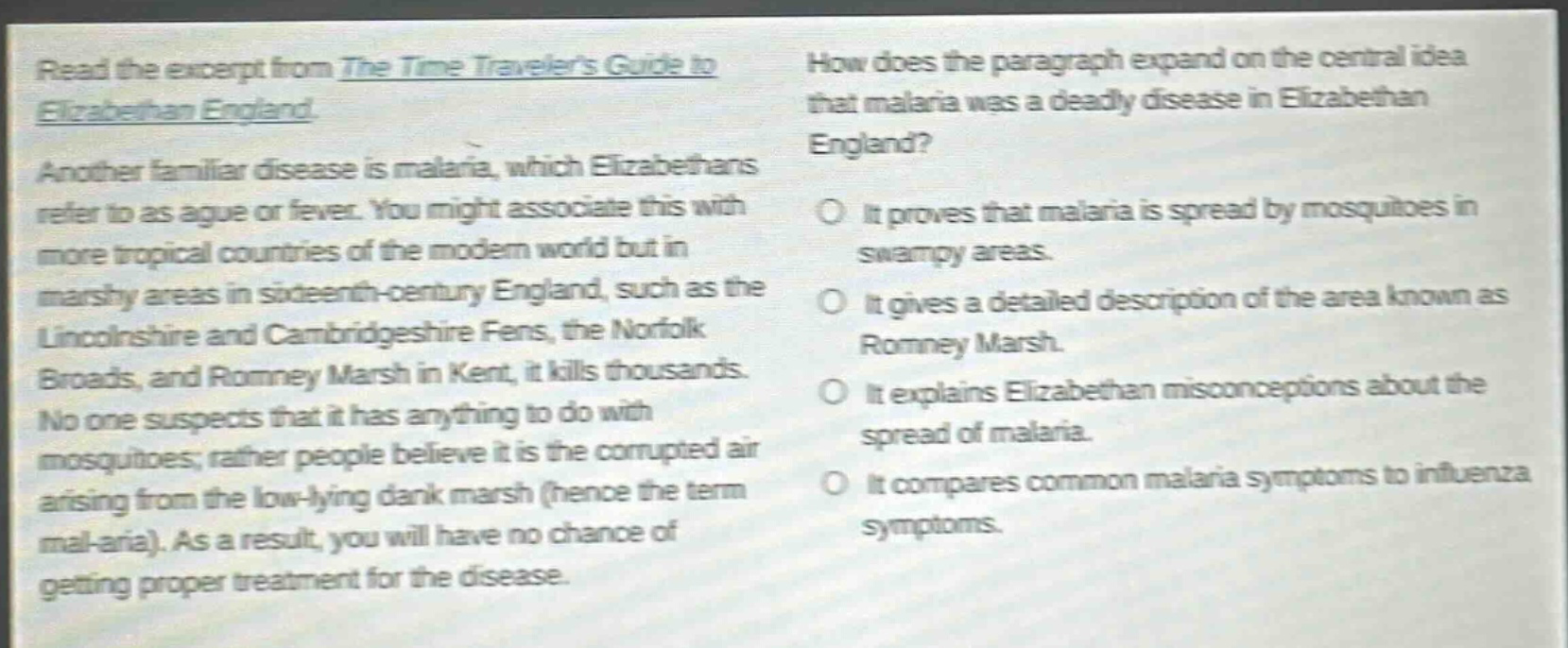 read the excerpt from the time travelers guide to elizabethan england. another familiar disease is malaria, which elizabethans refer to as ague or fever. you might associate this with more tropical countries of the modern world but in marshy areas in sixteenth - century england, such as the lincolnshire and cambridgeshire fens, the norfolk broads, and romney marsh in kent, it kills thousands. no one suspects that it has anything to do with mosquitoes; rather people believe it is the corrupted air arising from the low - lying dank marsh (hence the term mal - aria). as a result, you will have no chance of getting proper treatment for the disease. how does the paragraph expand on the central idea that malaria was a deadly disease in elizabethan england? it proves that malaria is spread by mosquitoes in swampy areas. it gives a detailed description of the area known as romney marsh. it explains elizabethan misconceptions about the spread of malaria. it compares common malaria symptoms to influenza symptoms.