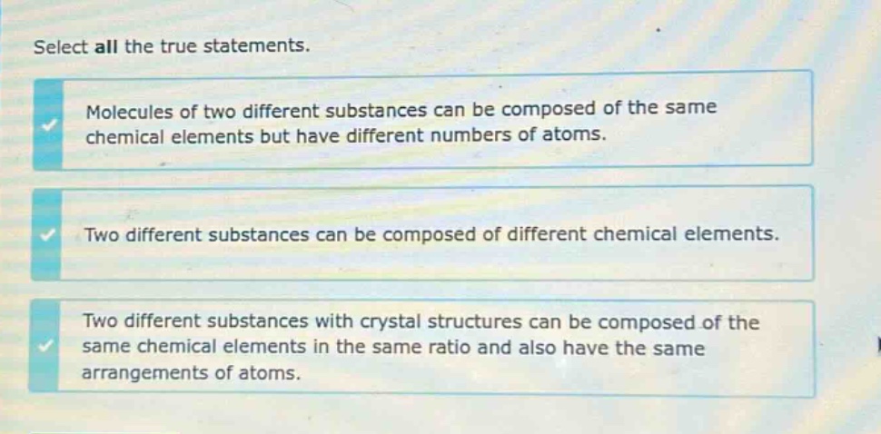 select all the true statements. molecules of two different substances can be composed of the same chemical elements but have different numbers of atoms. two different substances can be composed of different chemical elements. two different substances with crystal structures can be composed of the same chemical elements in the same ratio and also have the same arrangements of atoms.