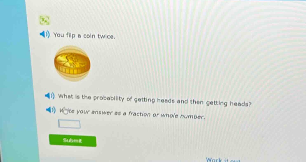you flip a coin twice. what is the probability of getting heads and then getting heads? write your answer as a fraction or whole number.