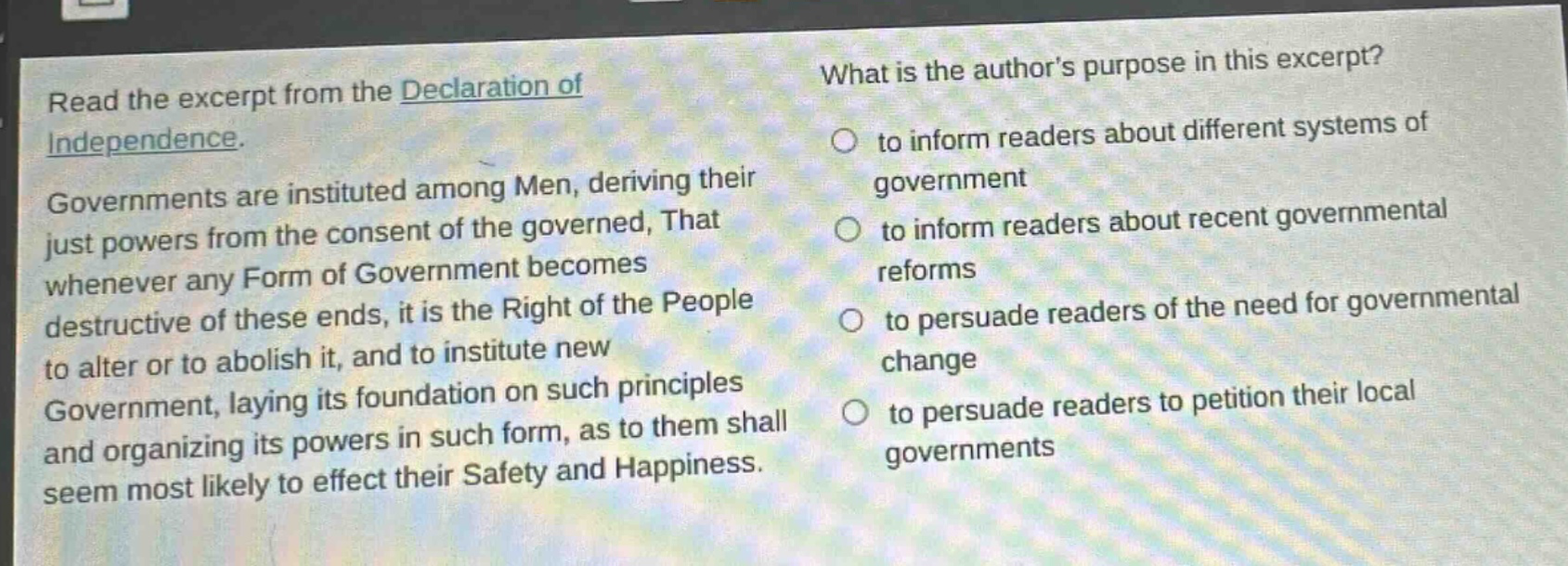 read the excerpt from the declaration of independence. governments are instituted among men, deriving their just powers from the consent of the governed, that whenever any form of government becomes destructive of these ends, it is the right of the people to alter or to abolish it, and to institute new government, laying its foundation on such principles and organizing its powers in such form, as to them shall seem most likely to effect their safety and happiness. what is the authors purpose in this excerpt? to inform readers about different systems of government to inform readers about recent governmental reforms to persuade readers of the need for governmental change to persuade readers to petition their local governments