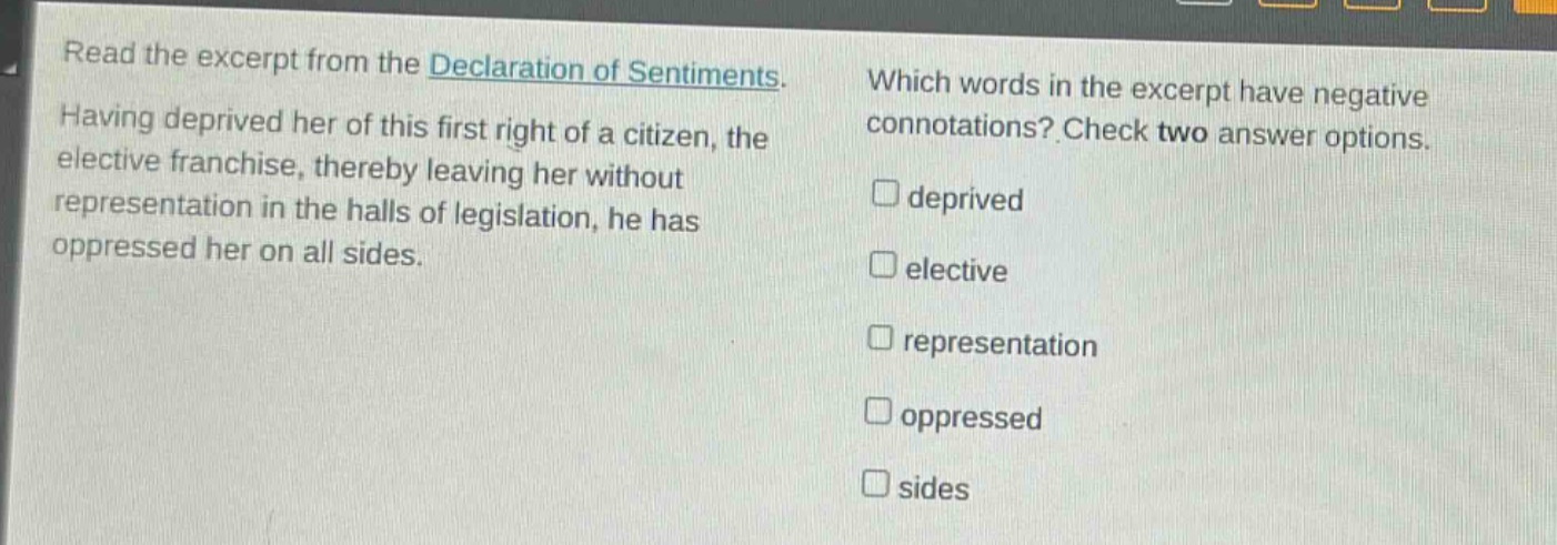 read the excerpt from the declaration of sentiments. having deprived her of this first right of a citizen, the elective franchise, thereby leaving her without representation in the halls of legislation, he has oppressed her on all sides. which words in the excerpt have negative connotations? check two answer options. □ deprived □ elective □ representation □ oppressed □ sides