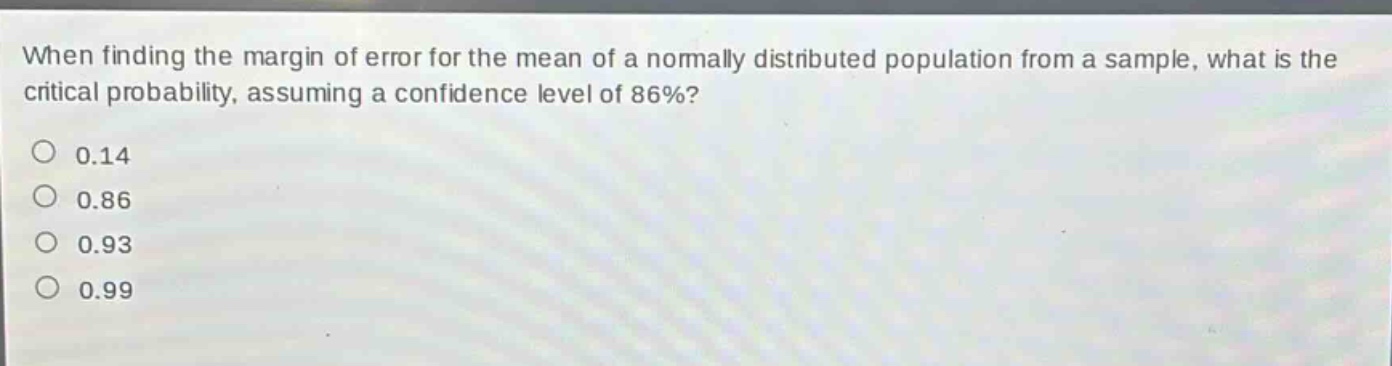 when finding the margin of error for the mean of a normally distributed population from a sample, what is the critical probability, assuming a confidence level of 86%?\n0.14\n0.86\n0.93\n0.99