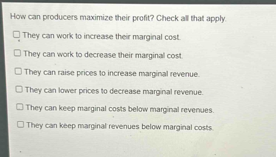 how can producers maximize their profit? check all that apply. they can work to increase their marginal cost. they can work to decrease their marginal cost. they can raise prices to increase marginal revenue. they can lower prices to decrease marginal revenue. they can keep marginal costs below marginal revenues. they can keep marginal revenues below marginal costs.