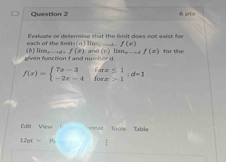 question 2 6 pts evaluate or determine that the limit does not exist for each of the limits(a) limx→d− f(x) (b) limx→d+ f(x) and (c) limx→d f(x) for the given function f and number d. f(x)={7x−3 for x≤1−2x−4 for x>1;d = 1 edit view in format tools table 12pt pa