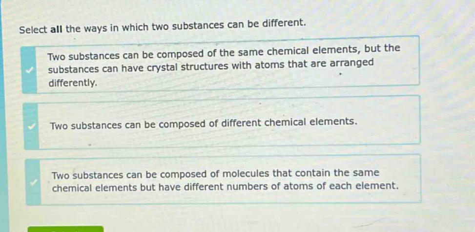 select all the ways in which two substances can be different. two substances can be composed of the same chemical elements, but the substances can have crystal structures with atoms that are arranged differently. two substances can be composed of different chemical elements. two substances can be composed of molecules that contain the same chemical elements but have different numbers of atoms of each element.