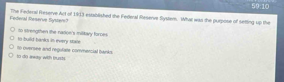 the federal reserve act of 1913 established the federal reserve system. what was the purpose of setting up the federal reserve system? to strengthen the nations military forces to build banks in every state to oversee and regulate commercial banks to do away with trusts