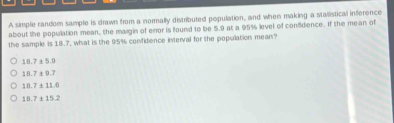 a simple random sample is drawn from a normally distributed population, and when making a statistical inference about the population mean, the margin of error is found to be 5.9 at a 95% level of confidence. if the mean of the sample is 18.7, what is the 95% confidence interval for the population mean?\n18.7 ± 5.9\n18.7 ± 9.7\n18.7 ± 11.6\n18.7 ± 15.2