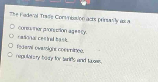 the federal trade commission acts primarily as a\nconsumer protection agency.\nnational central bank.\nfederal oversight committee.\nregulatory body for tariffs and taxes.