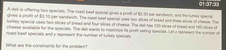 a deli is offering two specials. the roast beef special gives a profit of $2.30 per sandwich, and the turkey special gives a profit of $3.10 per sandwich. the roast beef special uses two slices of bread and three slices of cheese. the turkey special uses two slices of bread and four slices of cheese. the deli has 120 slices of bread and 160 slices of cheese available for the specials. the deli wants to maximize its profit selling specials. let x represent the number of roast beef specials and y represent the number of turkey specials. what are the constraints for the problem?