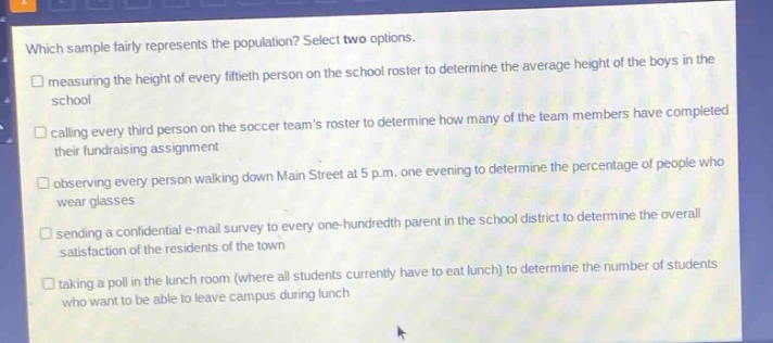 which sample fairly represents the population? select two options. measuring the height of every fiftieth person on the school roster to determine the average height of the boys in the school calling every third person on the soccer teams roster to determine how many of the team members have completed their fundraising assignment observing every person walking down main street at 5 p.m. one evening to determine the percentage of people who wear glasses sending a confidential e - mail survey to every one - hundredth parent in the school district to determine the overall satisfaction of the residents of the town taking a poll in the lunch room (where all students currently have to eat lunch) to determine the number of students who want to be able to leave campus during lunch
