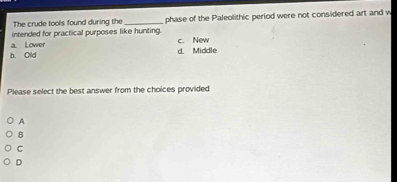 the crude tools found during the ________ phase of the paleolithic period were not considered art and were intended for practical purposes like hunting. a. lower b. old c. new d. middle please select the best answer from the choices provided o a o b o c o d