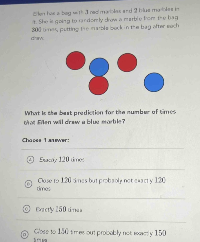ellen has a bag with 3 red marbles and 2 blue marbles in it. she is going to randomly draw a marble from the bag 300 times, putting the marble back in the bag after each draw. what is the best prediction for the number of times that ellen will draw a blue marble? choose 1 answer: a exactly 120 times b close to 120 times but probably not exactly 120 times c exactly 150 times d close to 150 times but probably not exactly 150 times