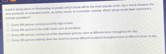 a poll is being taken on wednesday to predict which movie will be the most popular at the citys movie theaters the next weekend: an animated movie, an action movie, or a romantic comedy. which group would best represent a sample population?\nevery fifth person coming out of the high school.\nevery fifth person in the malls food court at lunchtime.\nevery fifth person coming out of the downtown grocery store at different times throughout the day.\nevery fifth person walking down the street in several different locations throughout town at different times of day.