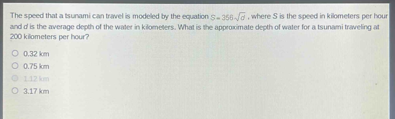 the speed that a tsunami can travel is modeled by the equation s = 356√d, where s is the speed in kilometers per hour and d is the average depth of the water in kilometers. what is the approximate depth of water for a tsunami traveling at 200 kilometers per hour? 0.32 km 0.75 km 1.12 km 3.17 km