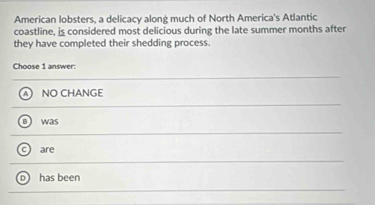 american lobsters, a delicacy along much of north americas atlantic coastline, is considered most delicious during the late summer months after they have completed their shedding process. choose 1 answer: a no change b was c are d has been