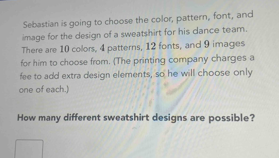 sebastian is going to choose the color, pattern, font, and image for the design of a sweatshirt for his dance team. there are 10 colors, 4 patterns, 12 fonts, and 9 images for him to choose from. (the printing company charges a fee to add extra design elements, so he will choose only one of each.) how many different sweatshirt designs are possible?