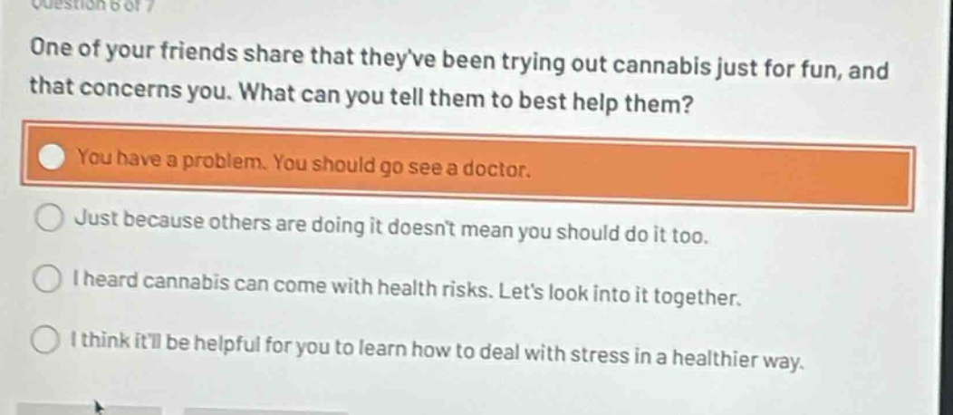 question 6 of 7\none of your friends share that theyve been trying out cannabis just for fun, and that concerns you. what can you tell them to best help them?\nyou have a problem. you should go see a doctor.\njust because others are doing it doesnt mean you should do it too.\ni heard cannabis can come with health risks. lets look into it together.\ni think itll be helpful for you to learn how to deal with stress in a healthier way.